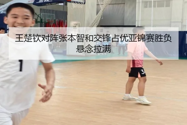 王楚钦对阵张本智和交锋占优亚锦赛胜负悬念拉满
